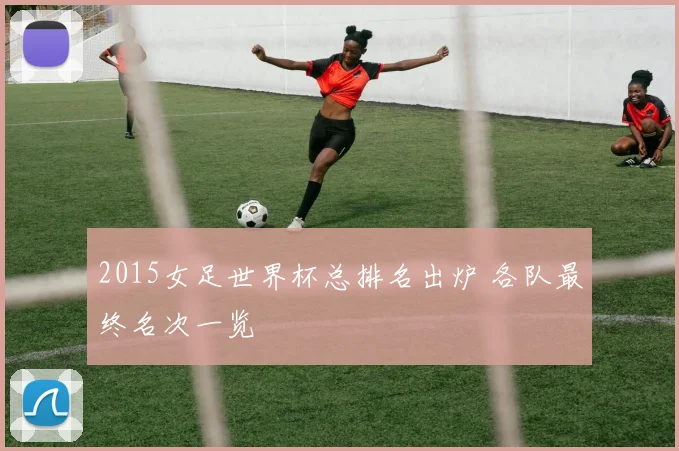 2015女足世界杯总排名出炉 各队最终名次一览
