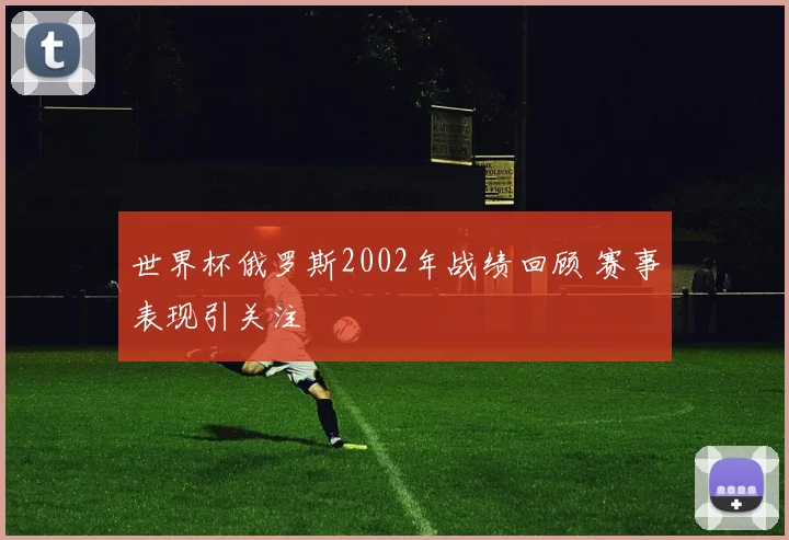 世界杯俄罗斯2002年战绩回顾 赛事表现引关注