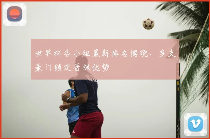 世界杯各小组最新排名揭晓，多支豪门锁定晋级优势