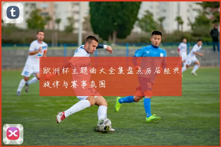 欧洲杯主题曲大全集盘点历届经典旋律与赛事氛围