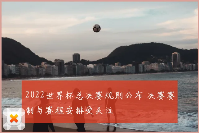 2022世界杯总决赛规则公布 决赛赛制与赛程安排受关注