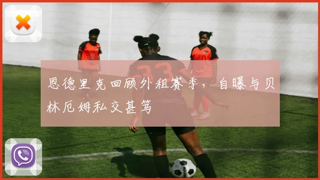 恩德里克回顾外租赛季,自曝与贝林厄姆私交甚笃