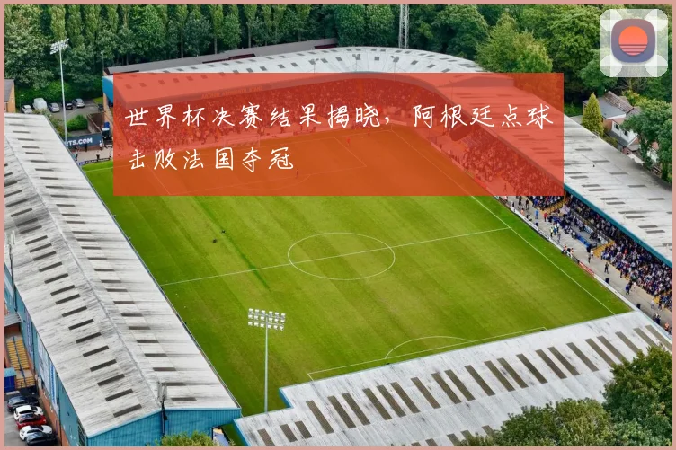 世界杯决赛结果揭晓，阿根廷点球击败法国夺冠