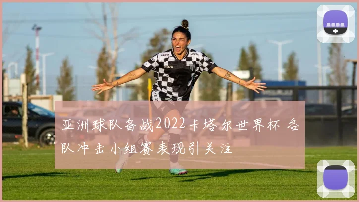 亚洲球队备战2022卡塔尔世界杯 各队冲击小组赛表现引关注